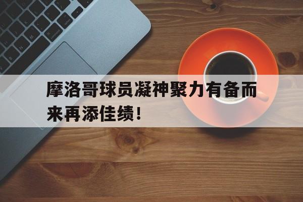 关于摩洛哥球员凝神聚力有备而来再添佳绩！的信息
